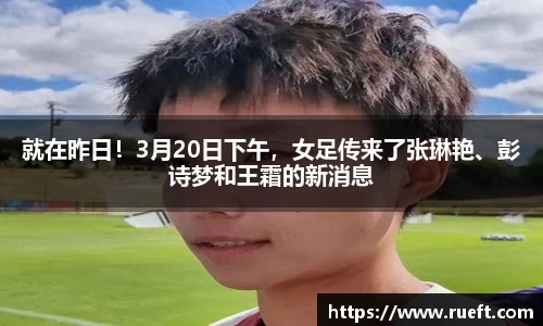 就在昨日！3月20日下午，女足传来了张琳艳、彭诗梦和王霜的新消息